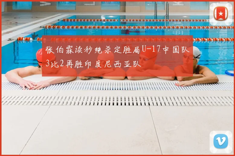 张伯霖读秒绝杀定胜局U-17中国队3比2再胜印度尼西亚队
