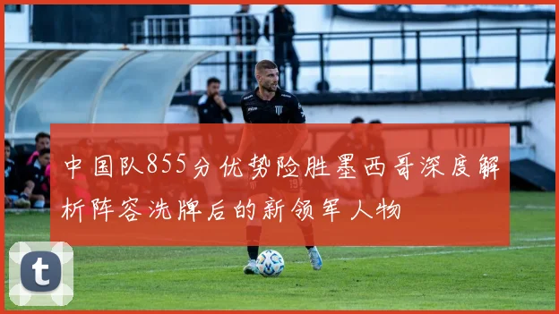 中国队855分优势险胜墨西哥深度解析阵容洗牌后的新领军人物