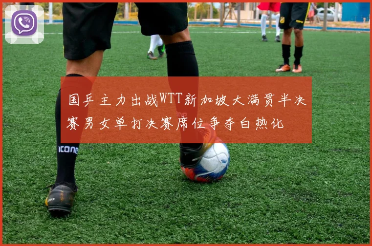 国乒主力出战WTT新加坡大满贯半决赛男女单打决赛席位争夺白热化