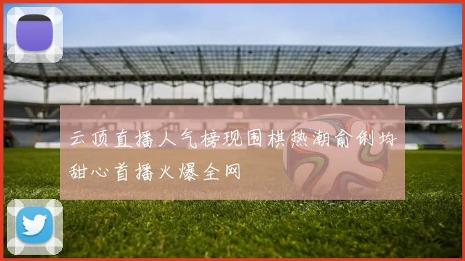 云顶直播人气榜现围棋热潮俞俐均甜心首播火爆全网