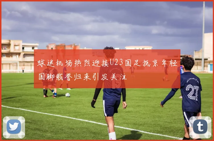 球迷机场热烈迎接U23国足抵京年轻国脚载誉归来引发关注