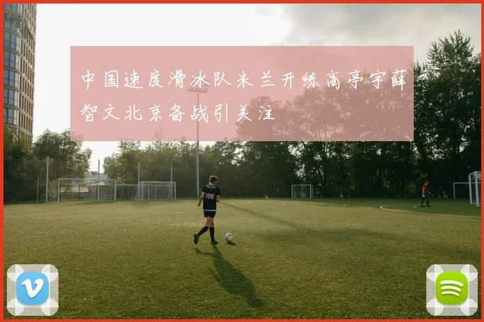 中国速度滑冰队米兰开练高亭宇薛智文北京备战引关注