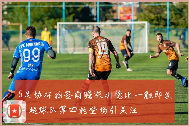 6足协杯抽签前瞻深圳德比一触即发中超球队第四轮登场引关注